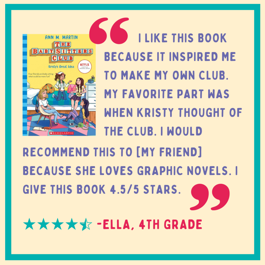 Review of Babysitter's Club book 1 by Ella Chen, 4th grade: "I like this book because it inspired me to make my own club. My favorite part was when Kristy thought of the club. I would recommend this to [my friend] because she loves graphic novels. I give this book 4.5/5 stars." Image description: purple and hot pink text on a yellow background with a blue border and 4.5 blue stars. The book cover is in the top left corner.