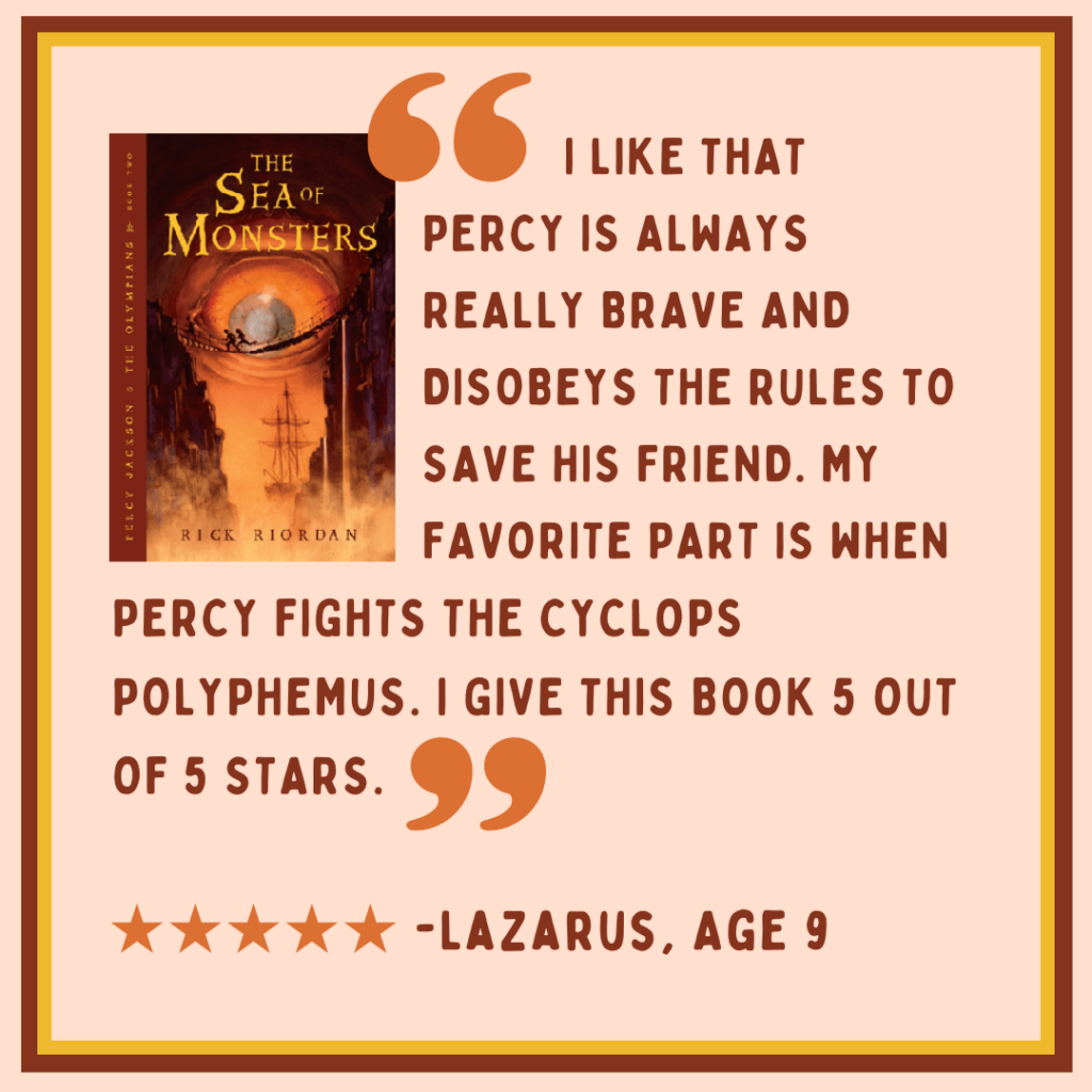 Review of "Percy Jackson and the Sea of Monsters" from Lazarus, age 9: "I like that Percy is alwys really brave and disobeys the rules to save his friend. My favorite part is when Percy fights the cyclops Polyphemus. I give this book 5 out of 5 stars." Image description: light and dark brown text on a very light brown background, with the book cover in the upper left corner