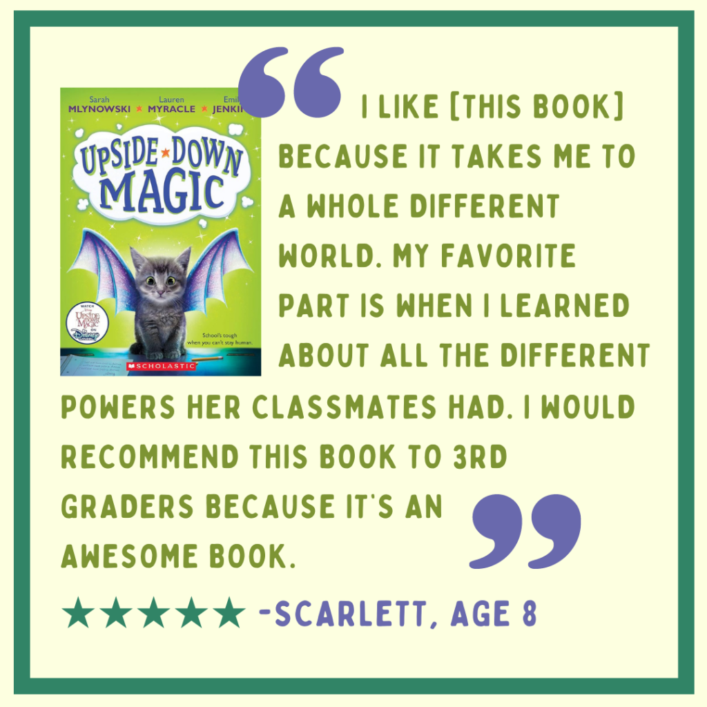Review of "Upside-Down Magic" by Scarlett, age 8: "I like it because it takes me to a whole different world. My favorite part is when I learned about all the different powers her classmates had. I would recommend this book to 3rd graders because it's an awesome book." Image description: green and purple text on a light breen background, with the book cover in the top left corner