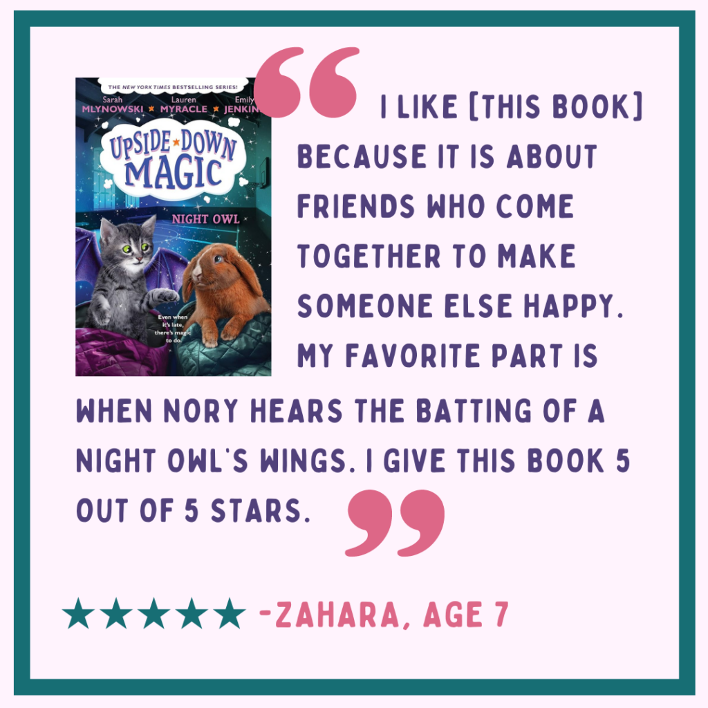 Review from Zahara, age 7 of "Upside Down Magic: Night Owl:" "I like it because it is about friends who come together to make someone else happy. My favorite part is when Nory hears the batting of a night owl's wings. I give this book 5 out of 5 stars. Image description: purple and pink text on a light lavender background, with the book cover in the top right