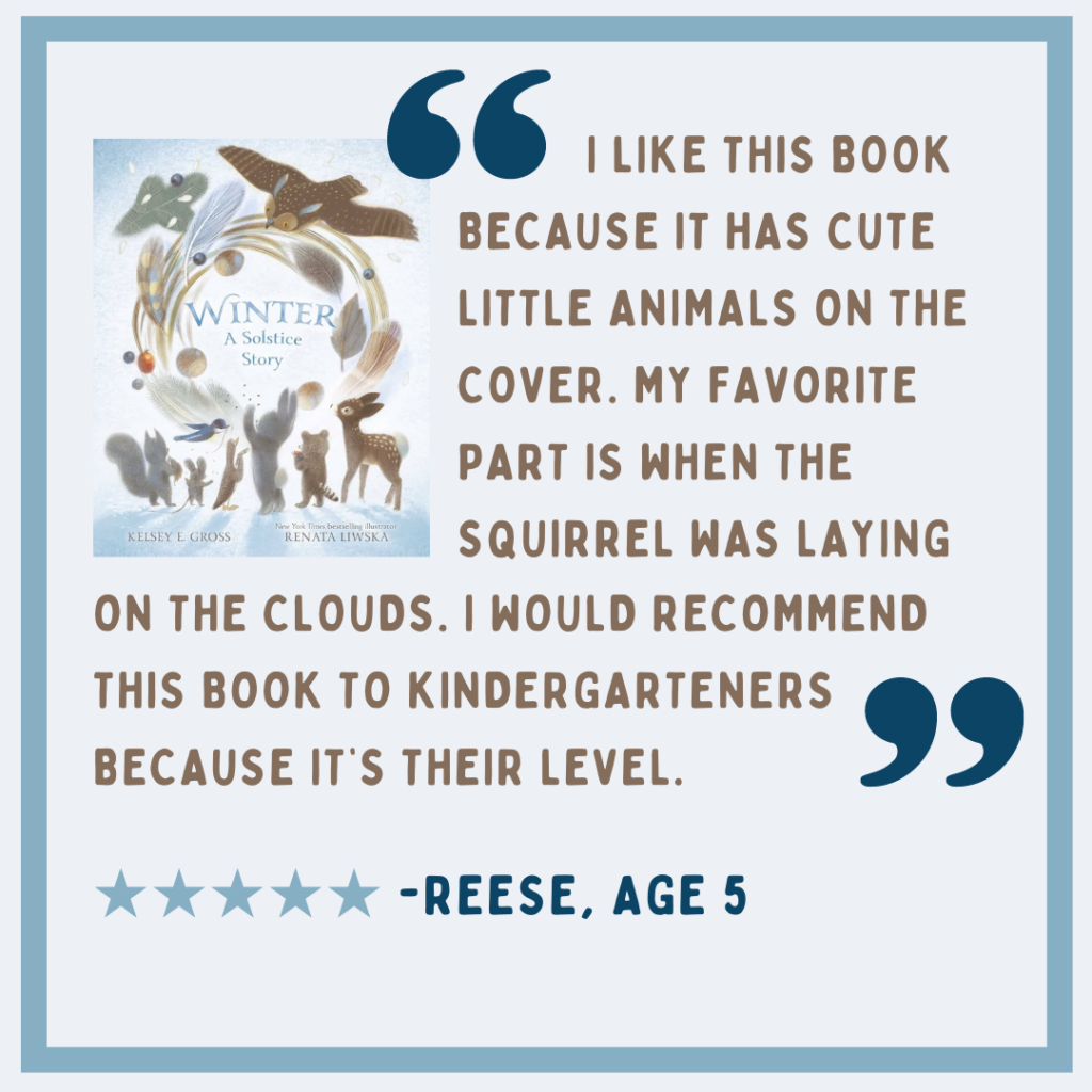 Review of "Winter: a Solstice Sotry" bu Reese, Age 9: "I like this book because it has cute little animals on the cover. My favorite part is when the squirrel was laying on the clouds. I would recommend this book to Kindergarteners because it's their level." Image description: Brown and dark blue text on a light blue background, with the book cover in the upper lefthand corner.