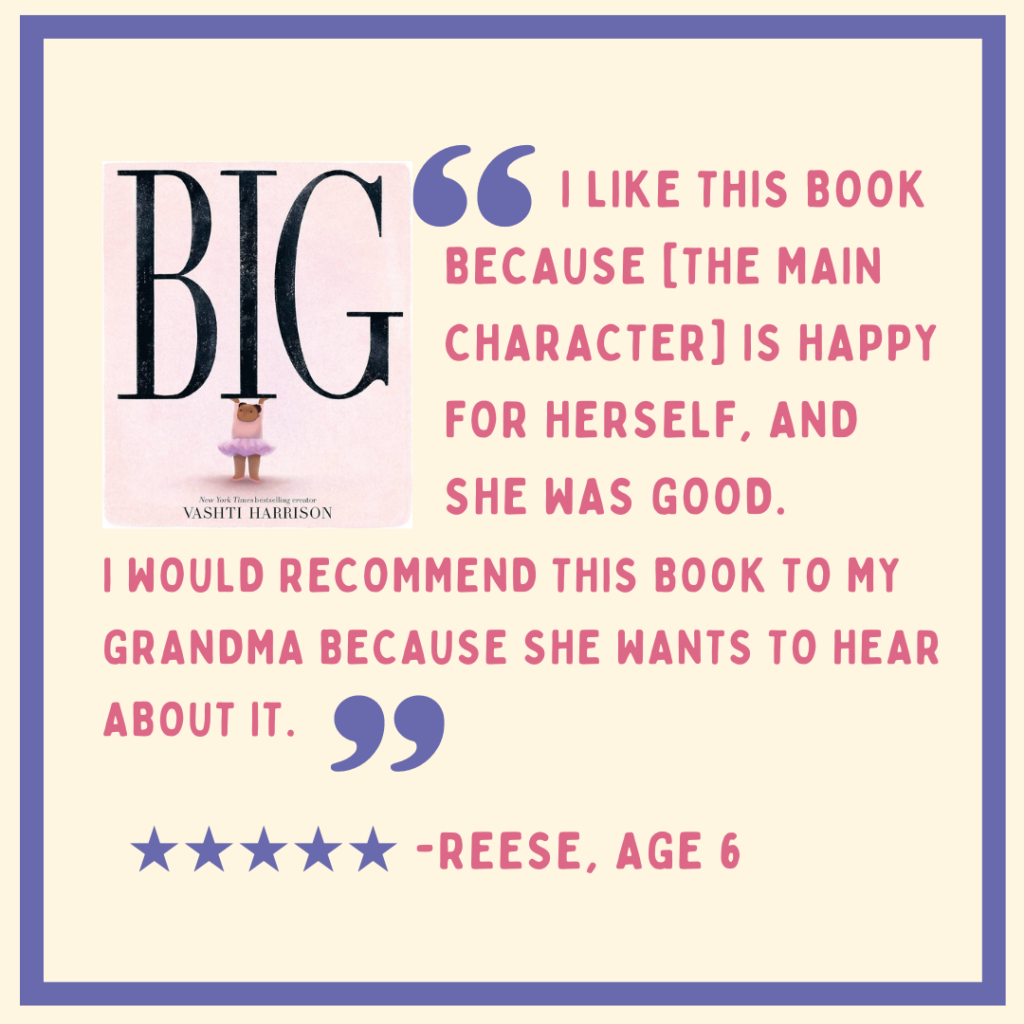 "I like this book because the main character is happy for herself, and she was good. I would recommend this book to my grandma because she wants to hear about it." Reese, Age 6