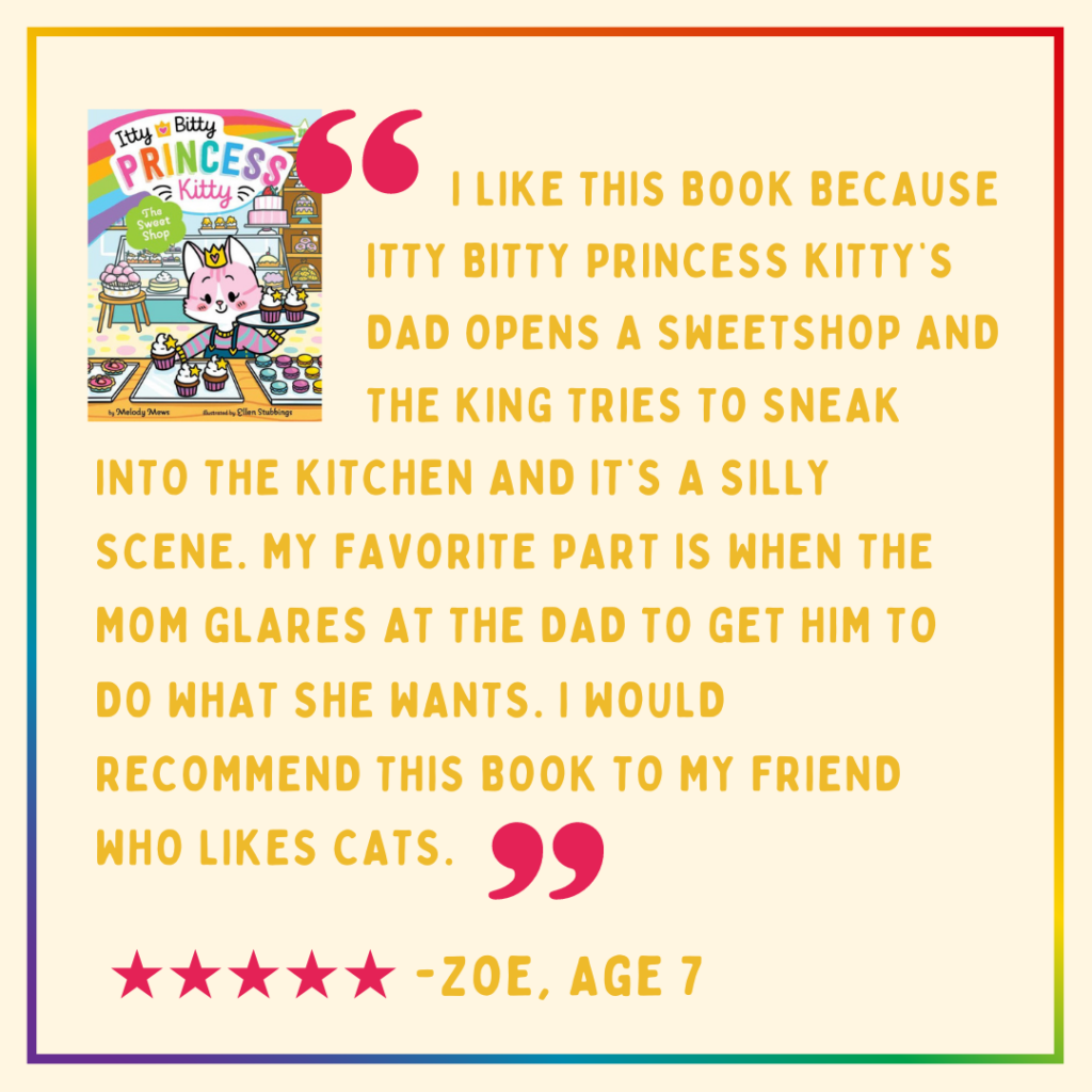 "I like this book because Itty Bitty Princess Kitty's dad opens a sweetshop and the king tries to sneak into the kitchen and it's a silly scene. My favorite part is when the mom glares at the dad to get him to do what she wants. I would recommend this book to my friend who likes cats." -Reese, age 7