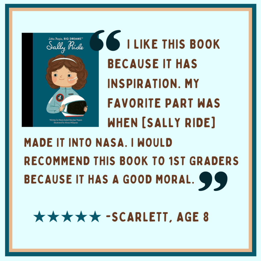 "I like this book because it has inspiration. My favorite part was when [Sally Ride] made it into NASA. I would recommend this book to 1st graders because it has a good moral." -Scarlett, age 8